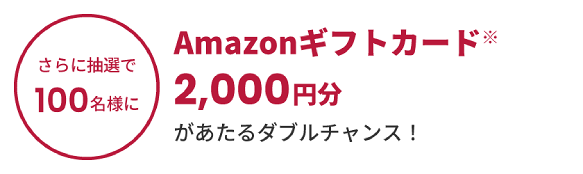 さらに抽選で100名様にAmazonギフトカード※2,000円分があたるダブルチャンス!